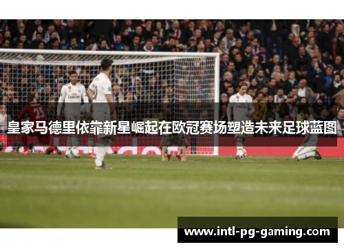皇家马德里依靠新星崛起在欧冠赛场塑造未来足球蓝图