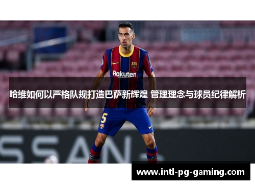 哈维如何以严格队规打造巴萨新辉煌 管理理念与球员纪律解析