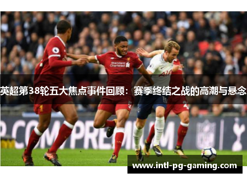 英超第38轮五大焦点事件回顾：赛季终结之战的高潮与悬念