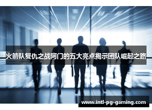火箭队复仇之战阿门的五大亮点揭示团队崛起之路