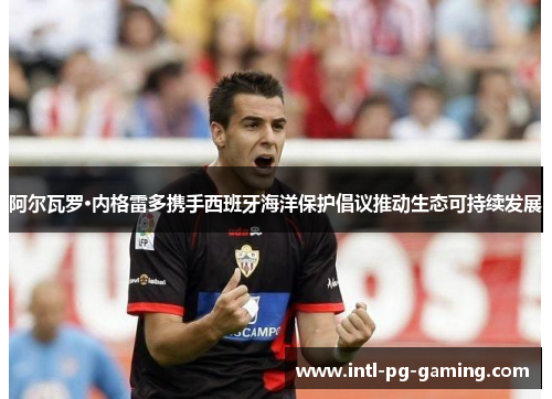 阿尔瓦罗·内格雷多携手西班牙海洋保护倡议推动生态可持续发展
