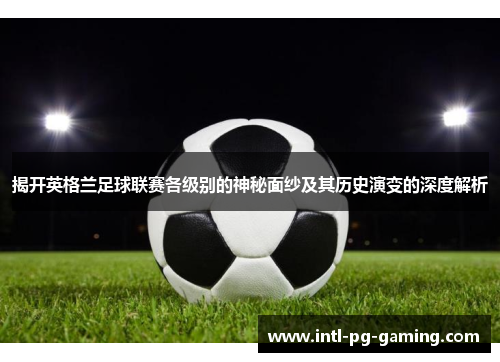 揭开英格兰足球联赛各级别的神秘面纱及其历史演变的深度解析
