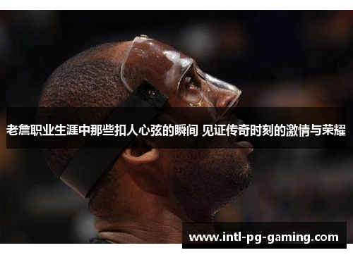 老詹职业生涯中那些扣人心弦的瞬间 见证传奇时刻的激情与荣耀