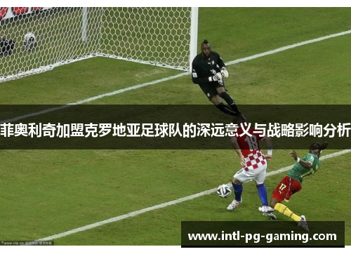 菲奥利奇加盟克罗地亚足球队的深远意义与战略影响分析 菲奥利奇加盟克罗地亚足球队的深远意义与战略影响分析