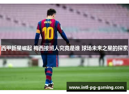 西甲新星崛起 梅西接班人究竟是谁 球场未来之星的探索