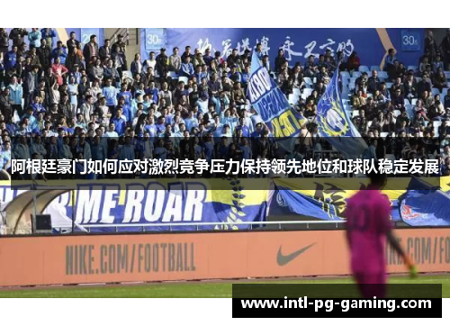 阿根廷豪门如何应对激烈竞争压力保持领先地位和球队稳定发展